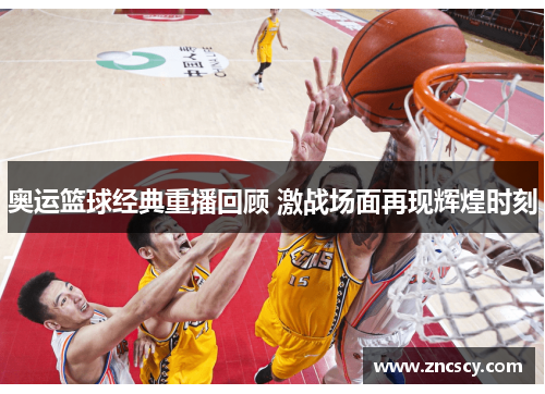 奥运篮球经典重播回顾 激战场面再现辉煌时刻
